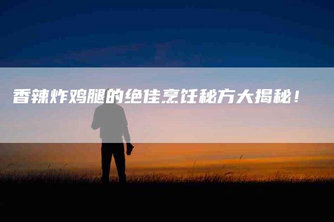 香辣炸鸡腿的绝佳烹饪秘方大揭秘！-住家保姆月嫂服务_家政保洁钟点工家政服务_速上门月嫂网首页