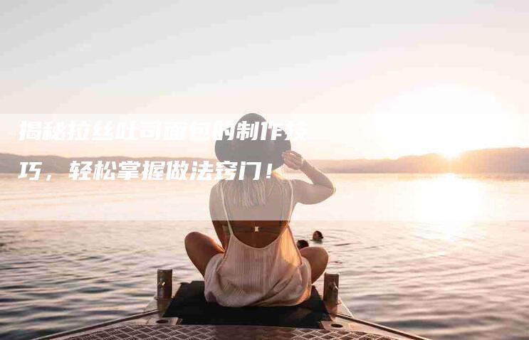 揭秘拉丝吐司面包的制作技巧，轻松掌握做法窍门！-住家保姆月嫂服务_家政保洁钟点工家政服务_速上门月嫂网首页