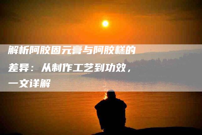解析阿胶固元膏与阿胶糕的差异：从制作工艺到功效，一文详解