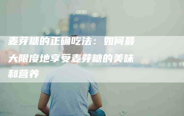 麦芽糖的正确吃法：如何最大限度地享受麦芽糖的美味和营养-住家保姆月嫂服务_家政保洁钟点工家政服务_速上门月嫂网首页