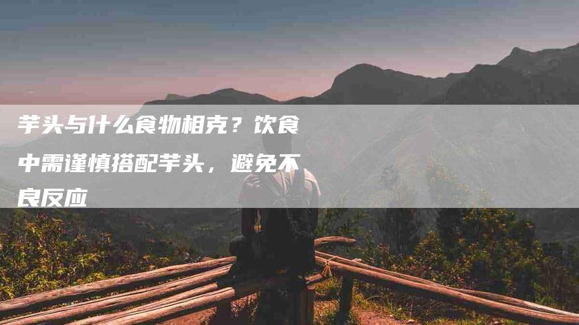 芋头与什么食物相克？饮食中需谨慎搭配芋头，避免不良反应