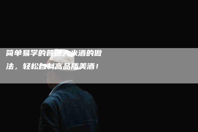 简单易学的普通大米酒的做法，轻松自制高品质美酒！