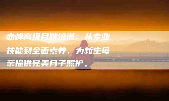 赤峰高级月嫂培训：从专业技能到全面素养，为新生母亲提供完美月子照护。-住家保姆月嫂服务_家政保洁钟点工家政服务_速上门月嫂网首页