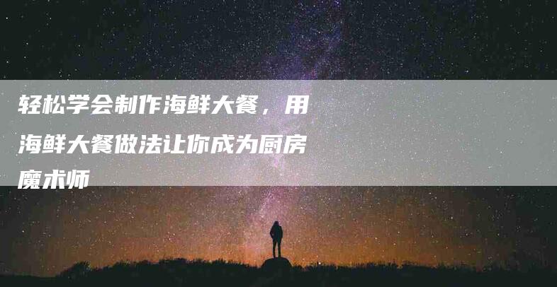 轻松学会制作海鲜大餐，用海鲜大餐做法让你成为厨房魔术师