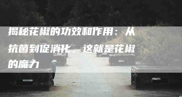 揭秘花椒的功效和作用：从抗菌到促消化，这就是花椒的魔力-住家保姆月嫂服务_家政保洁钟点工家政服务_速上门月嫂网首页