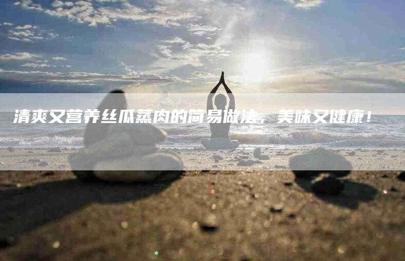 清爽又营养丝瓜蒸肉的简易做法，美味又健康！-住家保姆月嫂服务_家政保洁钟点工家政服务_速上门月嫂网首页