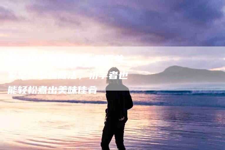超简单家常炖草鱼 最简单家常炖草鱼做法，初学者也能轻松煮出美味佳肴-住家保姆月嫂服务_家政保洁钟点工家政服务_速上门月嫂网首页