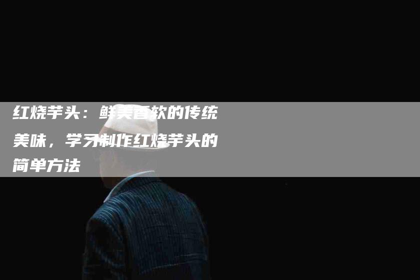 红烧芋头：鲜美香软的传统美味，学习制作红烧芋头的简单方法