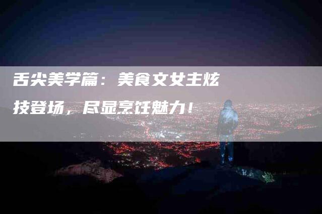 舌尖美学篇：美食文女主炫技登场，尽显烹饪魅力！-住家保姆月嫂服务_家政保洁钟点工家政服务_速上门月嫂网首页