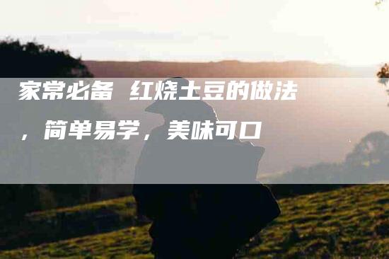 家常必备 红烧土豆的做法，简单易学，美味可口