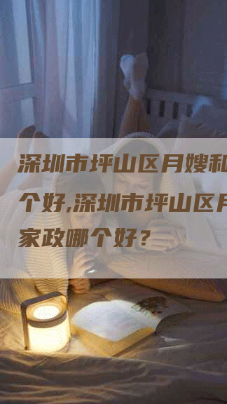 深圳市坪山区月嫂和家政哪个好,深圳市坪山区月嫂和家政哪个好？-住家保姆月嫂服务_家政保洁钟点工家政服务_速上门月嫂网首页
