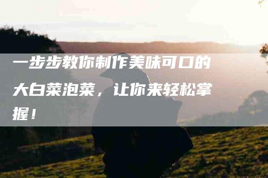 一步步教你制作美味可口的大白菜泡菜，让你来轻松掌握！-住家保姆月嫂服务_家政保洁钟点工家政服务_速上门月嫂网首页