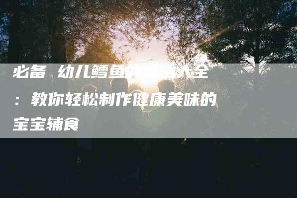必备 幼儿鳕鱼的做法大全：教你轻松制作健康美味的宝宝辅食-住家保姆月嫂服务_家政保洁钟点工家政服务_速上门月嫂网首页