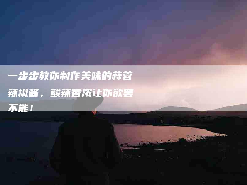 一步步教你制作美味的蒜蓉辣椒酱，酸辣香浓让你欲罢不能！-住家保姆月嫂服务_家政保洁钟点工家政服务_速上门月嫂网首页