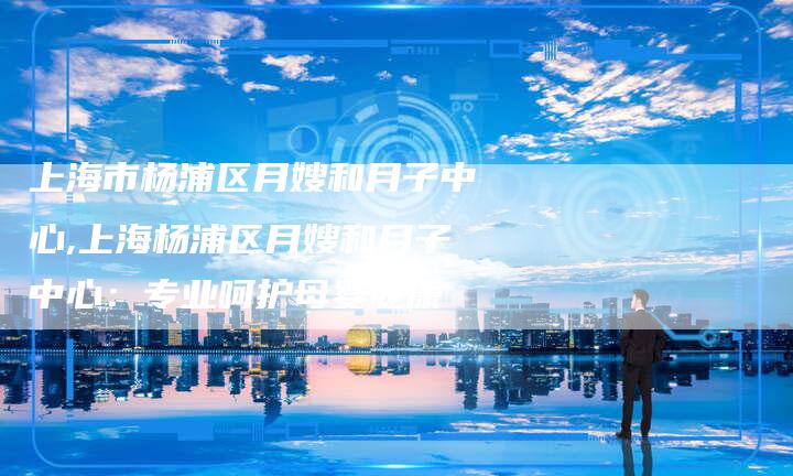 上海市杨浦区月嫂和月子中心,上海杨浦区月嫂和月子中心：专业呵护母婴健康