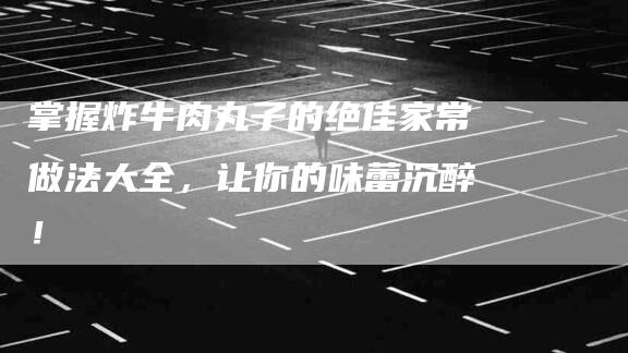 掌握炸牛肉丸子的绝佳家常做法大全，让你的味蕾沉醉！
