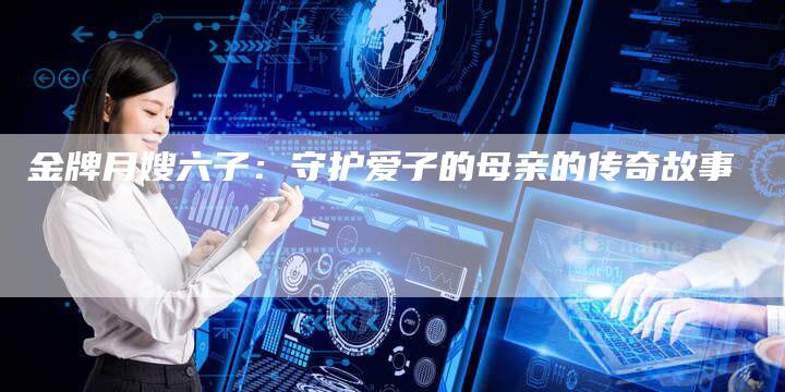 金牌月嫂六子：守护爱子的母亲的传奇故事-住家保姆月嫂服务_家政保洁钟点工家政服务_速上门月嫂网首页
