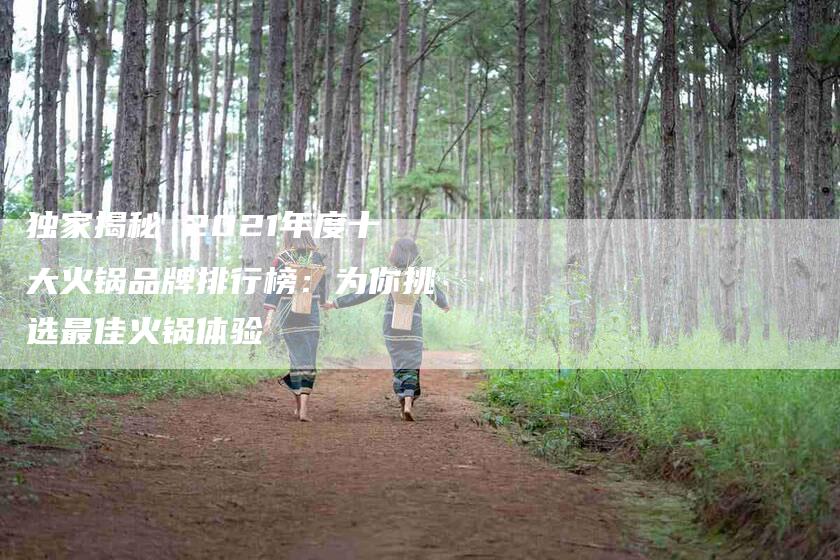 独家揭秘 2021年度十大火锅品牌排行榜：为你挑选最佳火锅体验