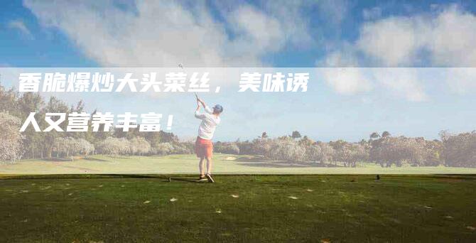香脆爆炒大头菜丝，美味诱人又营养丰富！
