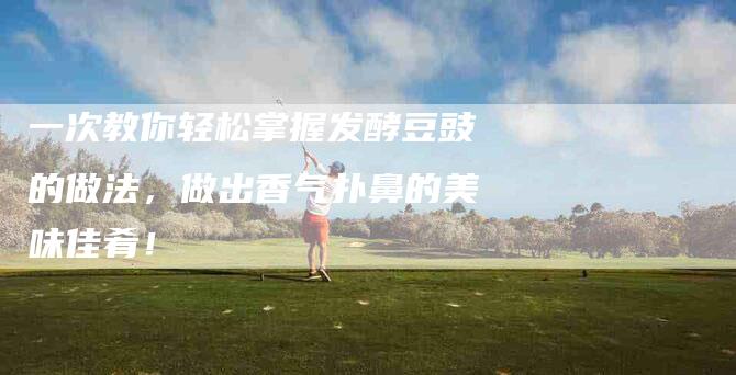 一次教你轻松掌握发酵豆豉的做法，做出香气扑鼻的美味佳肴！