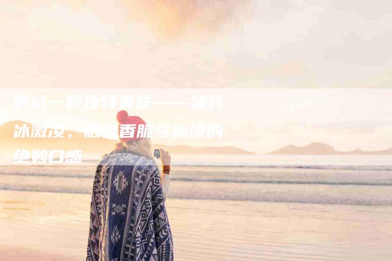尝试一种独特美味——油炸冰激凌，融合香脆与冰凉的绝妙口感