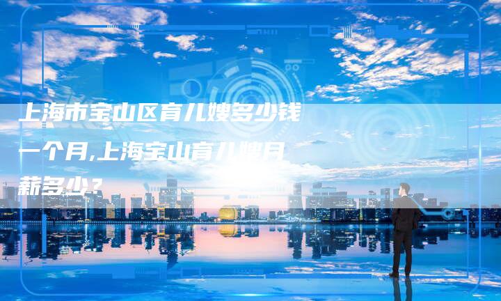 上海市宝山区育儿嫂多少钱一个月,上海宝山育儿嫂月薪多少？-住家保姆月嫂服务_家政保洁钟点工家政服务_速上门月嫂网首页