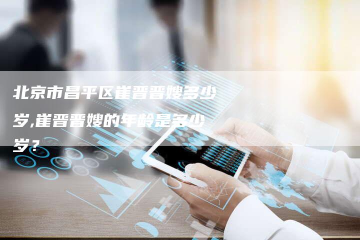 北京市昌平区崔晋晋嫂多少岁,崔晋晋嫂的年龄是多少岁？-住家保姆月嫂服务_家政保洁钟点工家政服务_速上门月嫂网首页