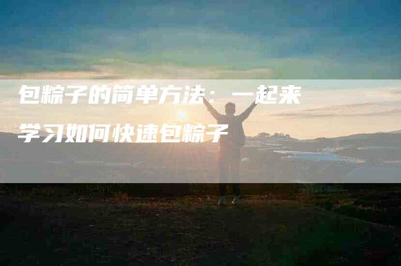 包粽子的简单方法：一起来学习如何快速包粽子-住家保姆月嫂服务_家政保洁钟点工家政服务_速上门月嫂网首页