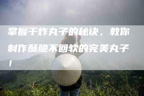 掌握干炸丸子的秘诀，教你制作酥脆不回软的完美丸子！-住家保姆月嫂服务_家政保洁钟点工家政服务_速上门月嫂网首页