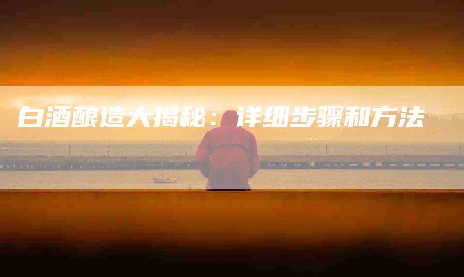白酒酿造大揭秘：详细步骤和方法