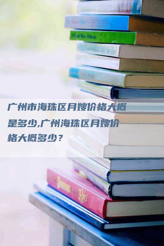 广州市海珠区月嫂价格大概是多少,广州海珠区月嫂价格大概多少？