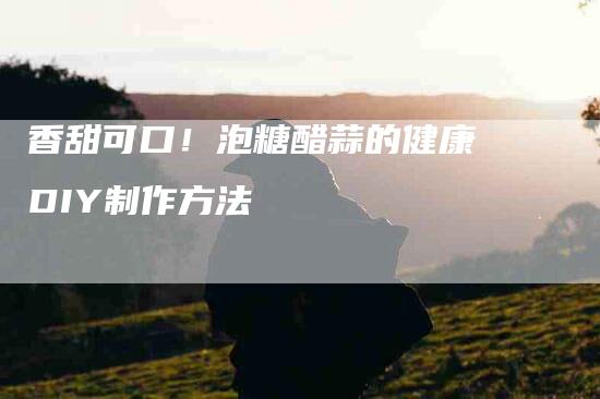 香甜可口！泡糖醋蒜的健康DIY制作方法
