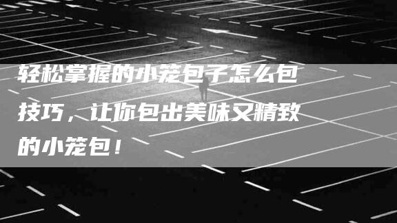 轻松掌握的小笼包子怎么包技巧，让你包出美味又精致的小笼包！-住家保姆月嫂服务_家政保洁钟点工家政服务_速上门月嫂网首页