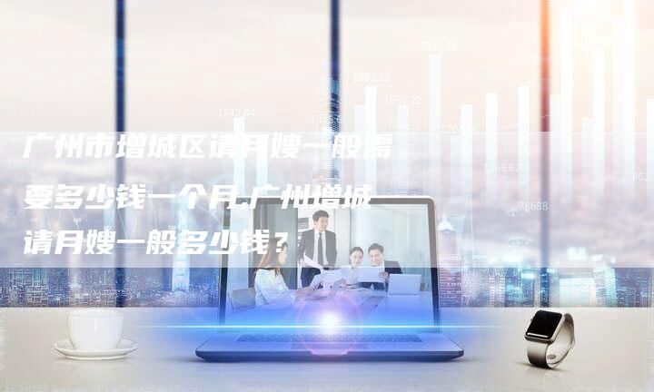 广州市增城区请月嫂一般需要多少钱一个月,广州增城请月嫂一般多少钱？