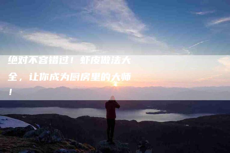 绝对不容错过！虾皮做法大全，让你成为厨房里的大师！