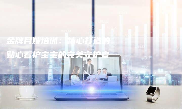 金牌月嫂培训：精心打造的贴心看护宝宝的完美守护者