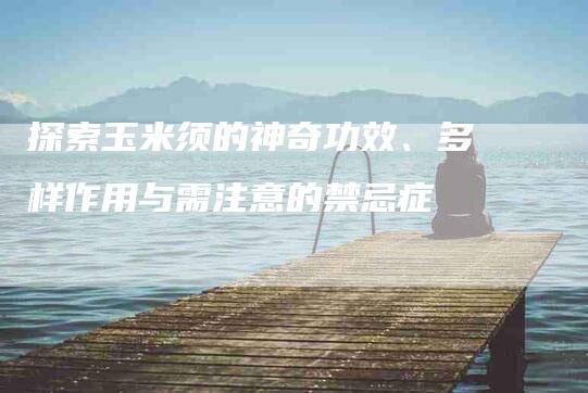 探索玉米须的神奇功效、多样作用与需注意的禁忌症-住家保姆月嫂服务_家政保洁钟点工家政服务_速上门月嫂网首页