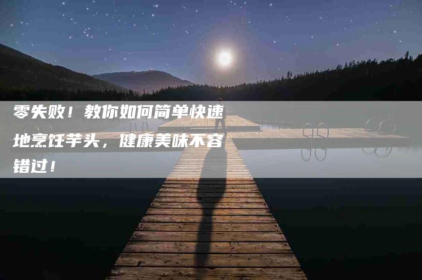 零失败！教你如何简单快速地烹饪芋头，健康美味不容错过！-住家保姆月嫂服务_家政保洁钟点工家政服务_速上门月嫂网首页