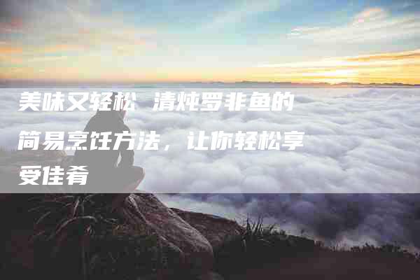 美味又轻松 清炖罗非鱼的简易烹饪方法，让你轻松享受佳肴