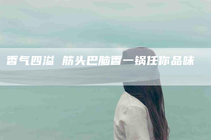 香气四溢 筋头巴脑香一锅任你品味-住家保姆月嫂服务_家政保洁钟点工家政服务_速上门月嫂网首页