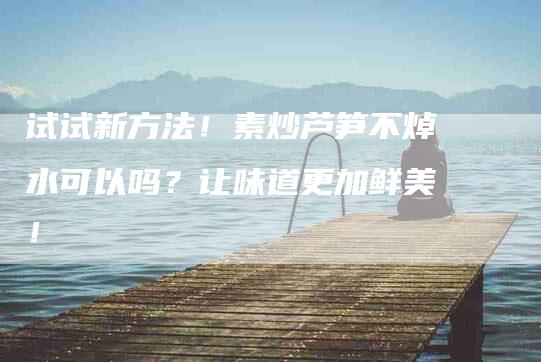试试新方法！素炒芦笋不焯水可以吗？让味道更加鲜美！-住家保姆月嫂服务_家政保洁钟点工家政服务_速上门月嫂网首页