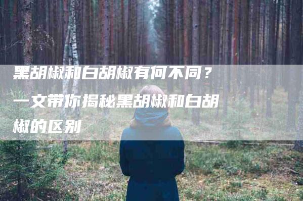 黑胡椒和白胡椒有何不同?一文带你揭秘黑胡椒和白胡椒的区别-住家保姆月嫂服务_家政保洁钟点工家政服务_速上门月嫂网首页