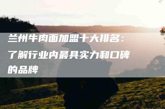 兰州牛肉面加盟十大排名：了解行业内最具实力和口碑的品牌-住家保姆月嫂服务_家政保洁钟点工家政服务_速上门月嫂网首页