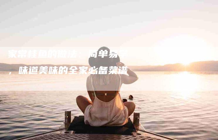 家常桂鱼的做法：简单易学，味道美味的全家必备菜谱