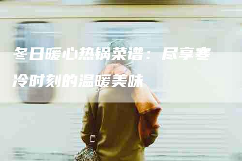 冬日暖心热锅菜谱：尽享寒冷时刻的温暖美味-住家保姆月嫂服务_家政保洁钟点工家政服务_速上门月嫂网首页