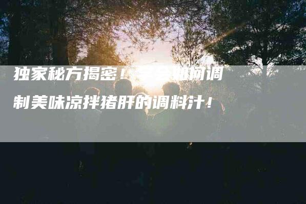 独家秘方揭密！学会如何调制美味凉拌猪肝的调料汁！-住家保姆月嫂服务_家政保洁钟点工家政服务_速上门月嫂网首页