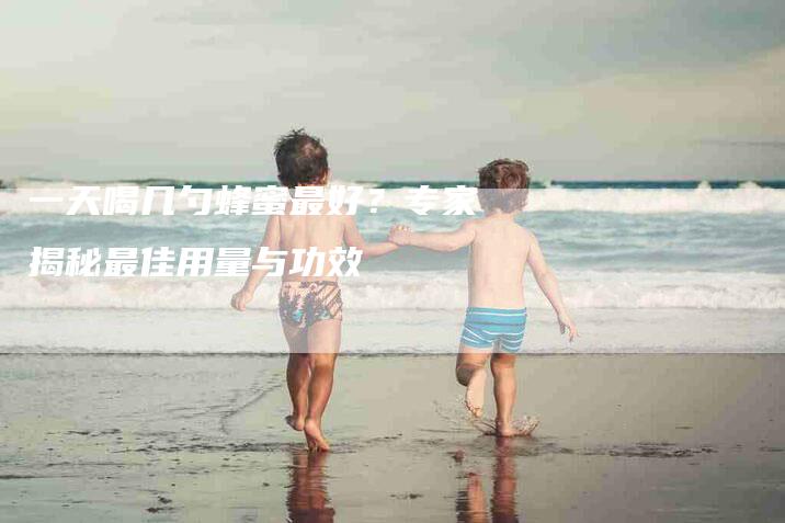 一天喝几勺蜂蜜最好？专家揭秘最佳用量与功效