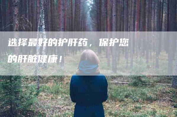 选择最好的护肝药，保护您的肝脏健康！-住家保姆月嫂服务_家政保洁钟点工家政服务_速上门月嫂网首页