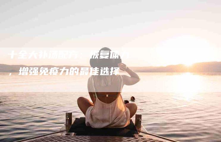 十全大补汤配方：恢复体力，增强免疫力的最佳选择-住家保姆月嫂服务_家政保洁钟点工家政服务_速上门月嫂网首页