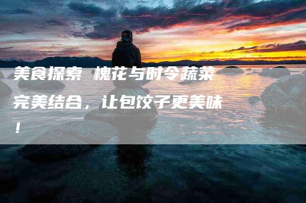 美食探索 槐花与时令蔬菜完美结合，让包饺子更美味！